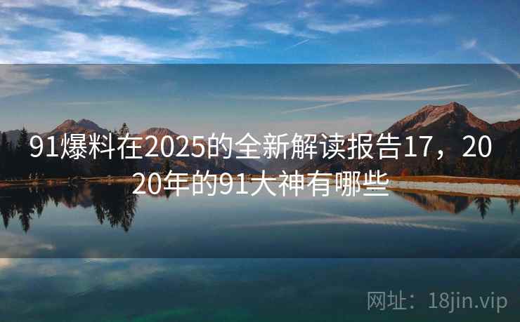91爆料在2025的全新解读报告17，2020年的91大神有哪些