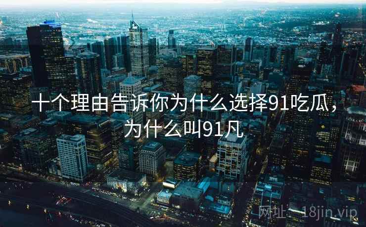 十个理由告诉你为什么选择91吃瓜,为什么叫91凡 十个理由告诉你为什么选择91吃瓜,为什么叫91凡