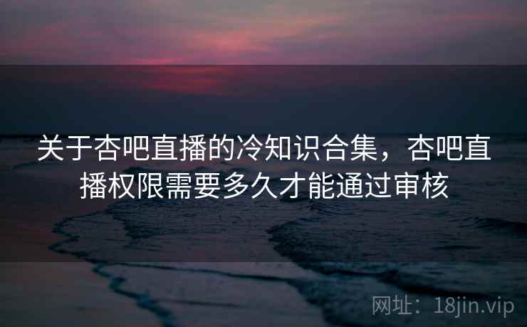 关于杏吧直播的冷知识合集,杏吧直播权限需要多久才能通过审核 关于杏吧直播的冷知识合集,杏吧直播权限需要多久才能通过审核