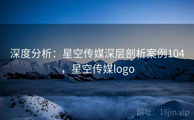 深度分析:星空传媒深层剖析案例104,星空传媒logo 深度分析:星空传媒深层剖析案例104,星空传媒logo