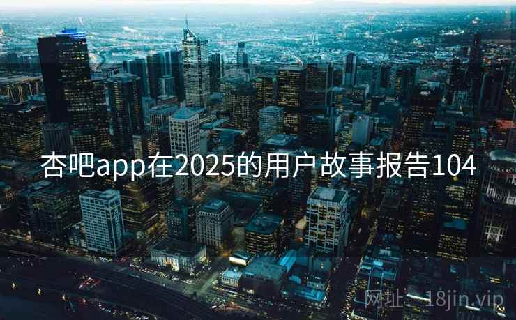 杏吧app在2025的用户故事报告104 杏吧app在2025的用户故事报告104