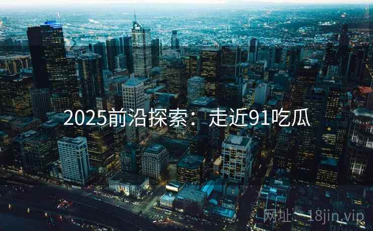 2025前沿探索:走近91吃瓜 2025前沿探索:走近91吃瓜
