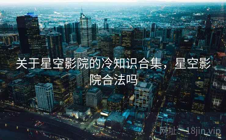 关于星空影院的冷知识合集,星空影院合法吗 关于星空影院的冷知识合集,星空影院合法吗