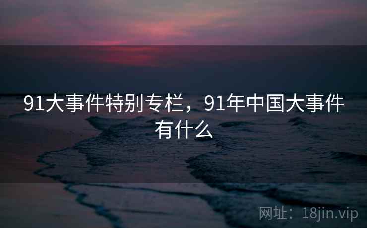 91大事件特别专栏,91年中国大事件有什么 91大事件特别专栏,91年中国大事件有什么
