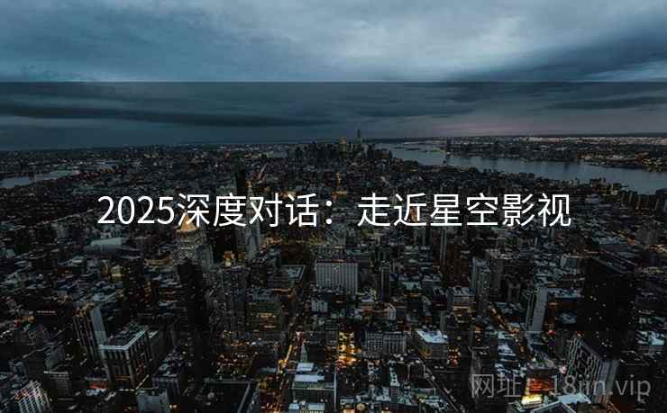 2025深度对话:走近星空影视 2025深度对话:走近星空影视