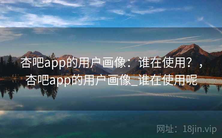 杏吧app的用户画像：谁在使用？，杏吧app的用户画像_谁在使用呢
