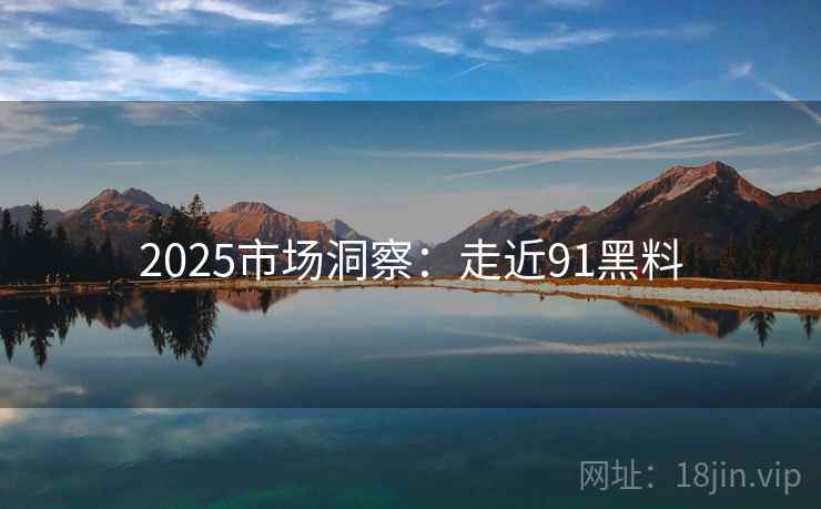 2025市场洞察:走近91黑料 2025市场洞察:走近91黑料
